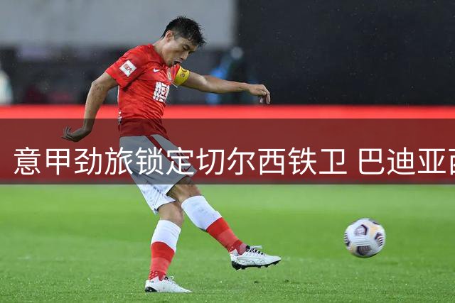 意甲劲旅锁定切尔西铁卫 巴迪亚西勒转会谈判正式启动