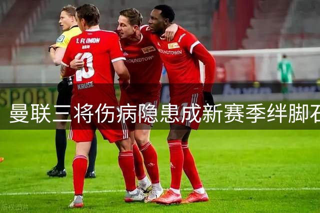 曼联三将伤病隐患成新赛季绊脚石 多线作战考验卡里克调兵能力