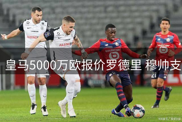 皇马5000万欧报价罗德里 穆帅支持十分看好交易达成